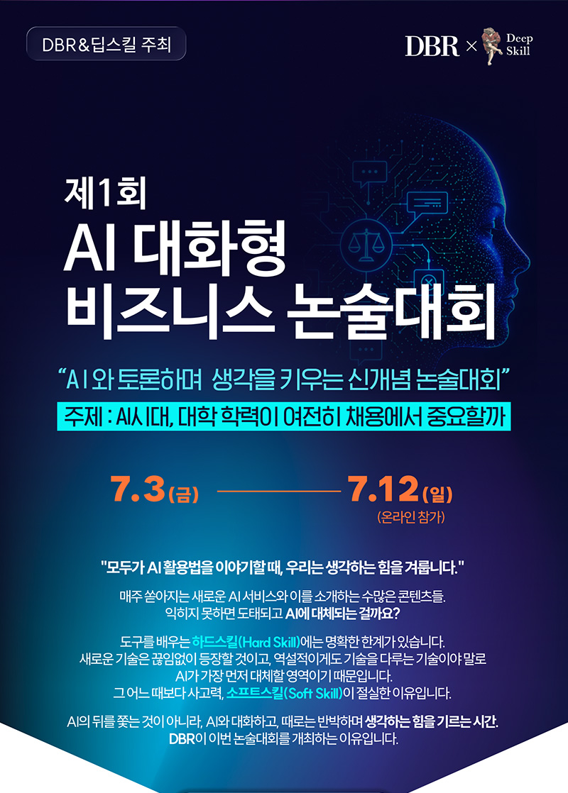 [DBR X 딥스킬 주최] 제1회 AI 대화형 비즈니스 논술대회 안내. AI와 토론하며 생각을 키우는 신개념 논술대회로, 이번 대회 주제는 'AI 시대, 대학 학력이 여전히 채용에서 중요할까'입니다. 대회 기간은 7월 3일(금)부터 7월 12일(일)까지 온라인 참가로 진행됩니다. 모두가 AI 활용법을 이야기할 때 생각하는 힘(소프트스킬)을 겨루는 DBR 비즈니스 논술대회에 많은 참여 바랍니다.